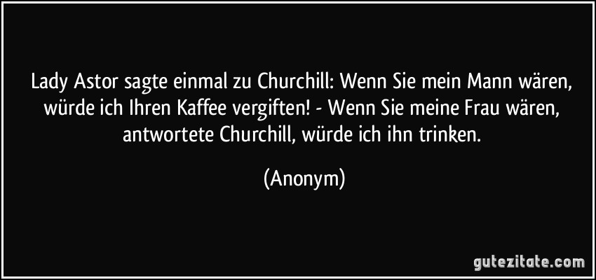 Lady Astor sagte einmal zu Churchill: Wenn Sie mein Mann wären, würde ich Ihren Kaffee vergiften! - Wenn Sie meine Frau wären, antwortete Churchill, würde ich ihn trinken. (Anonym)