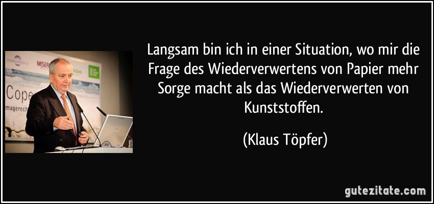 Langsam bin ich in einer Situation, wo mir die Frage des Wiederverwertens von Papier mehr Sorge macht als das Wiederverwerten von Kunststoffen. (Klaus Töpfer)