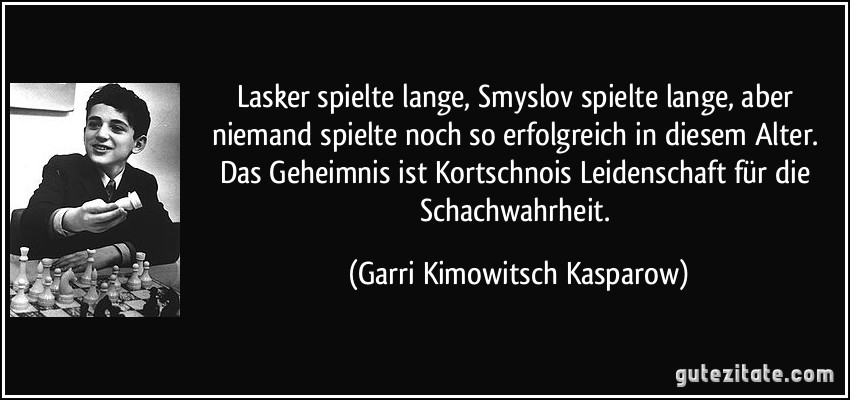 Lasker spielte lange, Smyslov spielte lange, aber niemand spielte noch so erfolgreich in diesem Alter. Das Geheimnis ist Kortschnois Leidenschaft für die Schachwahrheit. (Garri Kimowitsch Kasparow)
