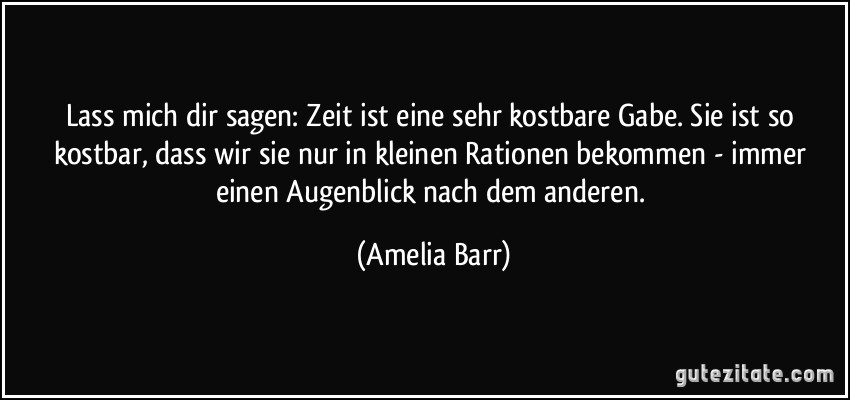 Lass mich dir sagen: Zeit ist eine sehr kostbare Gabe. Sie ist so kostbar, dass wir sie nur in kleinen Rationen bekommen - immer einen Augenblick nach dem anderen. (Amelia Barr)