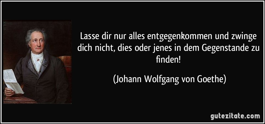 Lasse dir nur alles entgegenkommen und zwinge dich nicht, dies oder jenes in dem Gegenstande zu finden! (Johann Wolfgang von Goethe)