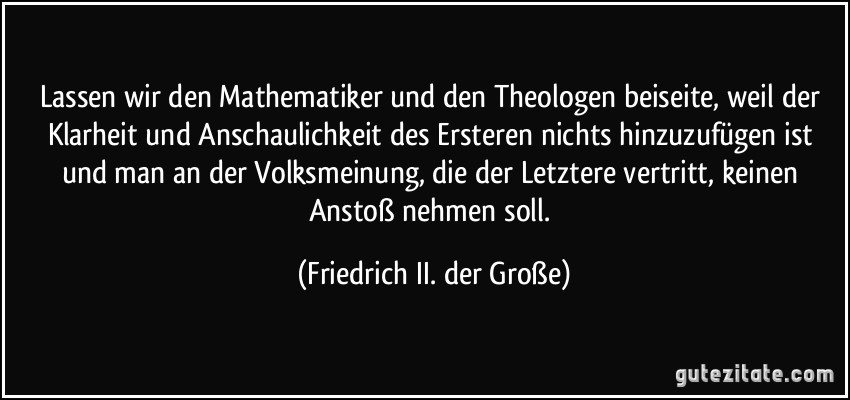 Lassen wir den Mathematiker und den Theologen beiseite, weil der Klarheit und Anschaulichkeit des Ersteren nichts hinzuzufügen ist und man an der Volksmeinung, die der Letztere vertritt, keinen Anstoß nehmen soll. (Friedrich II. der Große)