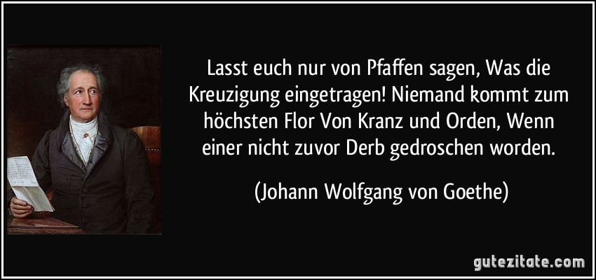 Lasst euch nur von Pfaffen sagen, / Was die Kreuzigung eingetragen! / Niemand kommt zum höchsten Flor / Von Kranz und Orden, / Wenn einer nicht zuvor / Derb gedroschen worden. (Johann Wolfgang von Goethe)