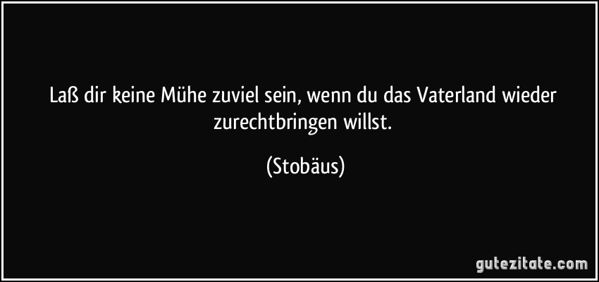 Laß dir keine Mühe zuviel sein, wenn du das Vaterland wieder zurechtbringen willst. (Stobäus)