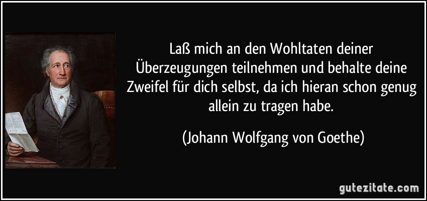 Laß mich an den Wohltaten deiner Überzeugungen teilnehmen und behalte deine Zweifel für dich selbst, da ich hieran schon genug allein zu tragen habe. (Johann Wolfgang von Goethe)