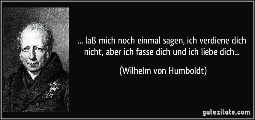 ... laß mich noch einmal sagen, ich verdiene dich nicht, aber ich fasse dich und ich liebe dich... (Wilhelm von Humboldt)