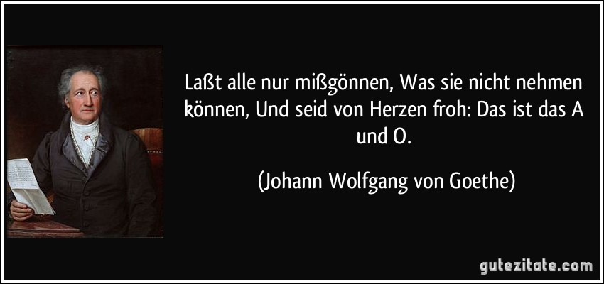 Laßt alle nur mißgönnen, Was sie nicht nehmen können, Und seid von Herzen froh: Das ist das A und O. (Johann Wolfgang von Goethe)