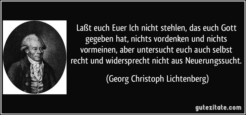 Laßt euch Euer Ich nicht stehlen, das euch Gott gegeben hat, nichts vordenken und nichts vormeinen, aber untersucht euch auch selbst recht und widersprecht nicht aus Neuerungssucht. (Georg Christoph Lichtenberg)