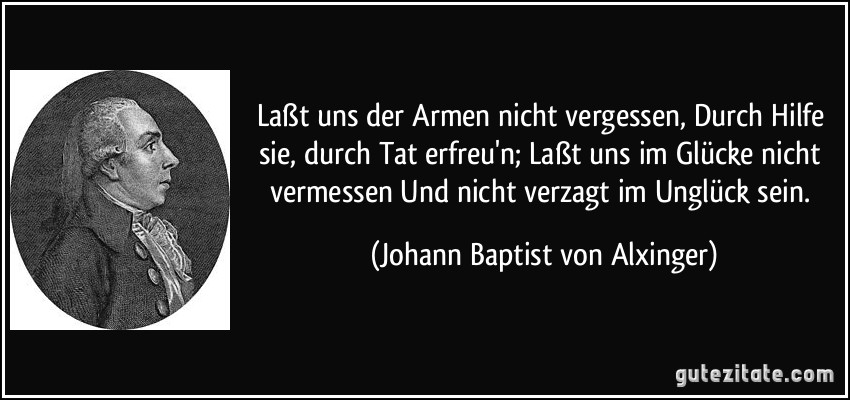 Laßt uns der Armen nicht vergessen, Durch Hilfe sie, durch Tat erfreu'n; Laßt uns im Glücke nicht vermessen Und nicht verzagt im Unglück sein. (Johann Baptist von Alxinger)