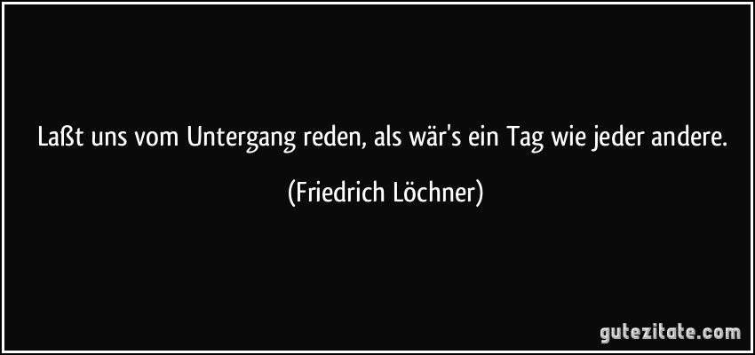 Laßt uns vom Untergang reden, als wär's ein Tag wie jeder andere. (Friedrich Löchner)