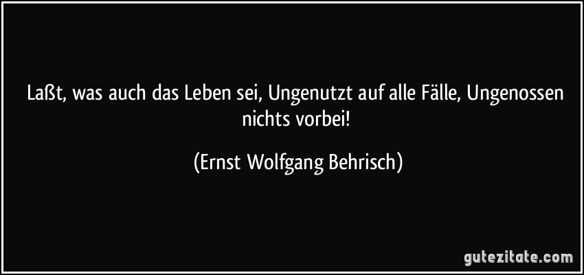 Laßt, was auch das Leben sei, Ungenutzt auf alle Fälle, Ungenossen nichts vorbei! (Ernst Wolfgang Behrisch)