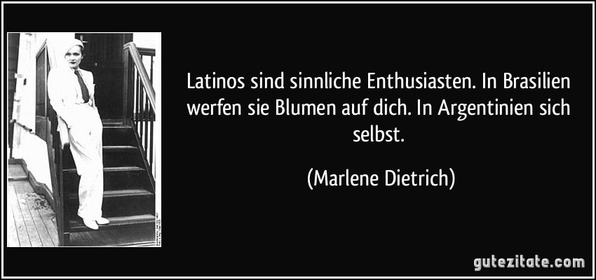 Latinos sind sinnliche Enthusiasten. In Brasilien werfen sie Blumen auf dich. In Argentinien sich selbst. (Marlene Dietrich)