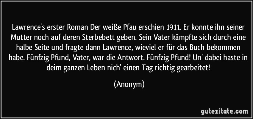 Lawrence's erster Roman Der weiße Pfau erschien 1911. Er konnte ihn seiner Mutter noch auf deren Sterbebett geben. Sein Vater kämpfte sich durch eine halbe Seite und fragte dann Lawrence, wieviel er für das Buch bekommen habe. Fünfzig Pfund, Vater, war die Antwort. Fünfzig Pfund! Un' dabei haste in deim ganzen Leben nich' einen Tag richtig gearbeitet! (Anonym)