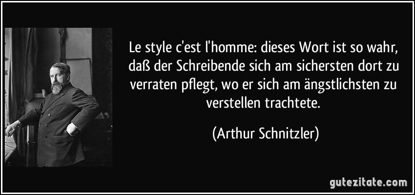 Le style c'est l'homme: dieses Wort ist so wahr, daß der Schreibende sich am sichersten dort zu verraten pflegt, wo er sich am ängstlichsten zu verstellen trachtete. (Arthur Schnitzler)