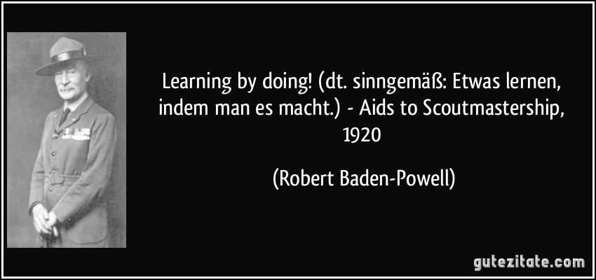 Learning by doing! (dt. sinngemäß: Etwas lernen, indem man es macht.) - Aids to Scoutmastership, 1920 (Robert Baden-Powell)
