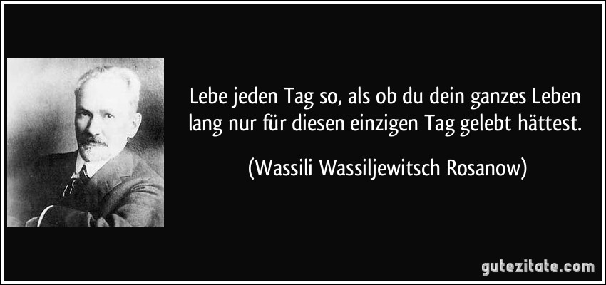 Lebe jeden Tag so, als ob du dein ganzes Leben lang nur für diesen einzigen Tag gelebt hättest. (Wassili Wassiljewitsch Rosanow)