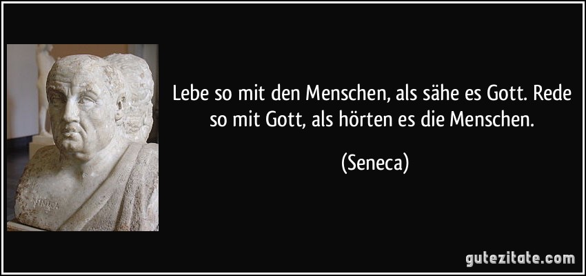 Lebe so mit den Menschen, als sähe es Gott. Rede so mit Gott, als hörten es die Menschen. (Seneca)