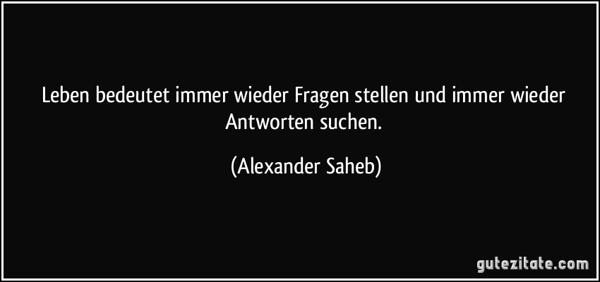 Leben bedeutet immer wieder Fragen stellen und immer wieder Antworten suchen. (Alexander Saheb)