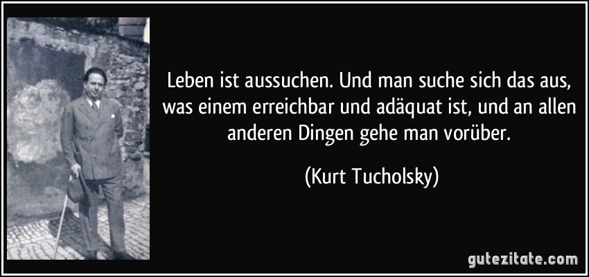 Leben ist aussuchen. Und man suche sich das aus, was einem erreichbar und adäquat ist, und an allen anderen Dingen gehe man vorüber. (Kurt Tucholsky)