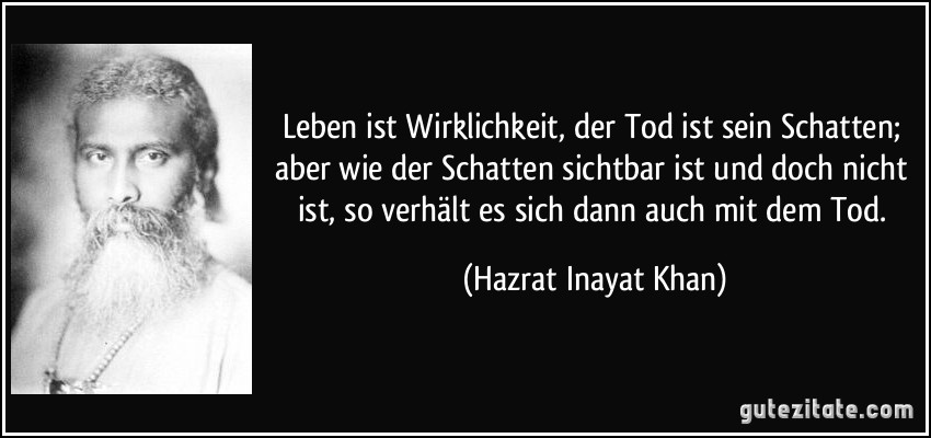 Leben ist Wirklichkeit, der Tod ist sein Schatten; aber wie der Schatten sichtbar ist und doch nicht ist, so verhält es sich dann auch mit dem Tod. (Hazrat Inayat Khan)