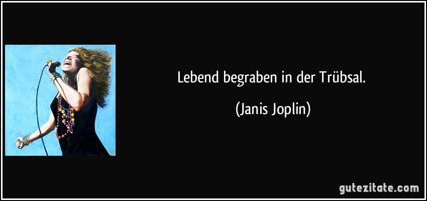 Lebend begraben in der Trübsal. (Janis Joplin)