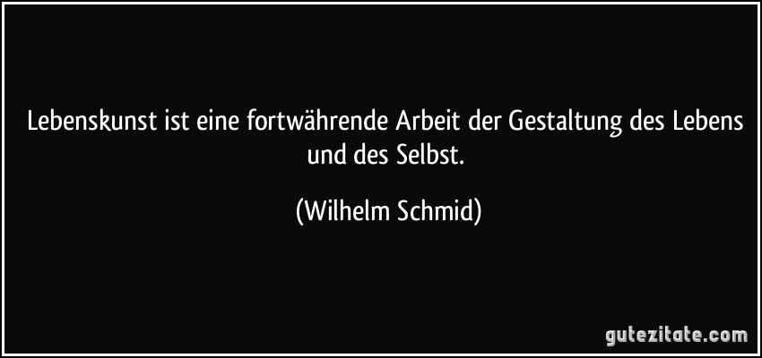 Lebenskunst ist eine fortwährende Arbeit der Gestaltung des Lebens und des Selbst. (Wilhelm Schmid)