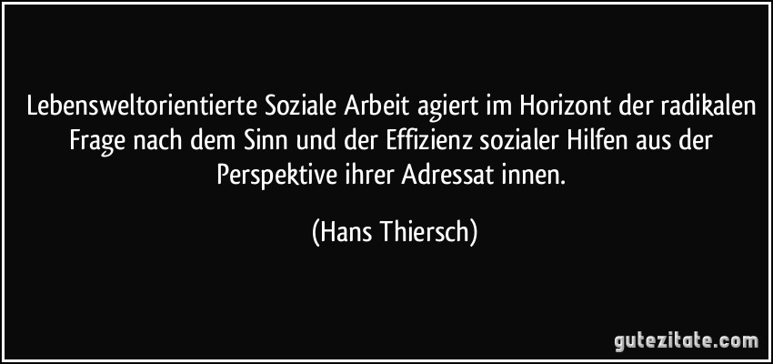 Lebensweltorientierte Soziale Arbeit agiert im Horizont der radikalen Frage nach dem Sinn und der Effizienz sozialer Hilfen aus der Perspektive ihrer Adressat/innen. (Hans Thiersch)