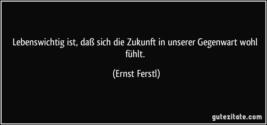 Lebenswichtig ist, daß sich die Zukunft in unserer Gegenwart wohl fühlt. (Ernst Ferstl)