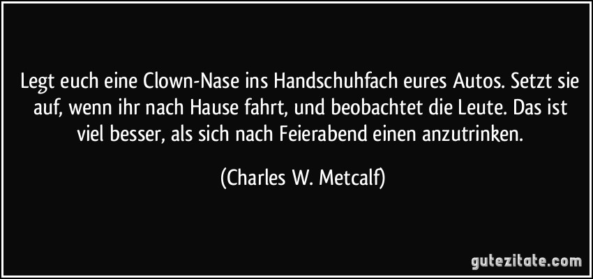 Legt euch eine Clown-Nase ins Handschuhfach eures Autos. Setzt sie auf, wenn ihr nach Hause fahrt, und beobachtet die Leute. Das ist viel besser, als sich nach Feierabend einen anzutrinken. (Charles W. Metcalf)