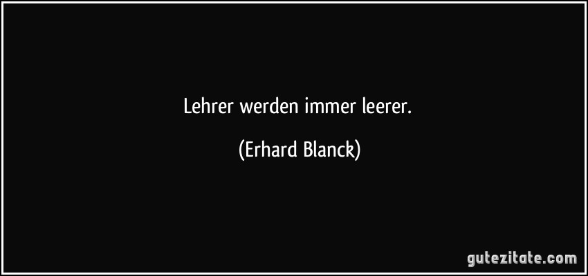 Lehrer werden immer leerer. (Erhard Blanck)