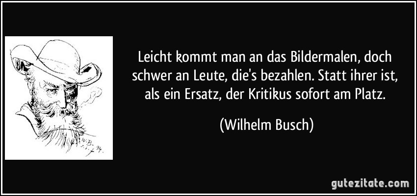 Leicht kommt man an das Bildermalen, / doch schwer an Leute, die's bezahlen. / Statt ihrer ist, als ein Ersatz, / der Kritikus sofort am Platz. (Wilhelm Busch)