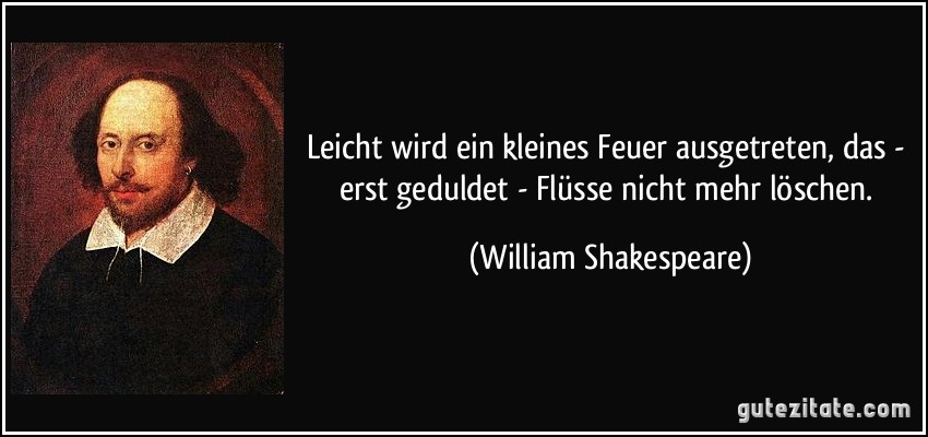 Leicht wird ein kleines Feuer ausgetreten, das - erst geduldet - Flüsse nicht mehr löschen. (William Shakespeare)
