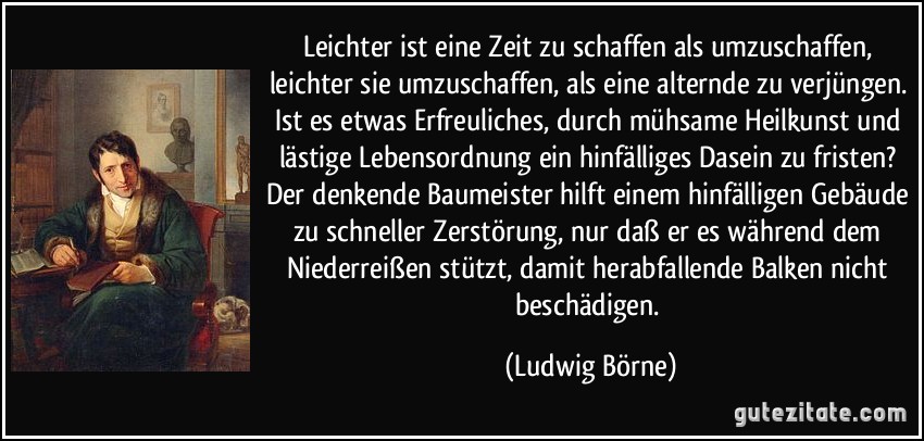 Leichter ist eine Zeit zu schaffen als umzuschaffen, leichter sie umzuschaffen, als eine alternde zu verjüngen. Ist es etwas Erfreuliches, durch mühsame Heilkunst und lästige Lebensordnung ein hinfälliges Dasein zu fristen? Der denkende Baumeister hilft einem hinfälligen Gebäude zu schneller Zerstörung, nur daß er es während dem Niederreißen stützt, damit herabfallende Balken nicht beschädigen. (Ludwig Börne)