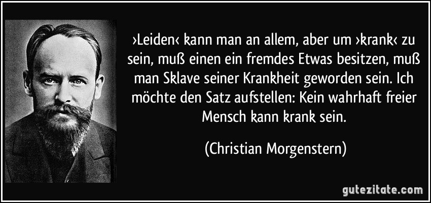 ›Leiden‹ kann man an allem, aber um ›krank‹ zu sein, muß einen ein fremdes Etwas besitzen, muß man Sklave seiner Krankheit geworden sein. Ich möchte den Satz aufstellen: Kein wahrhaft freier Mensch kann krank sein. (Christian Morgenstern)