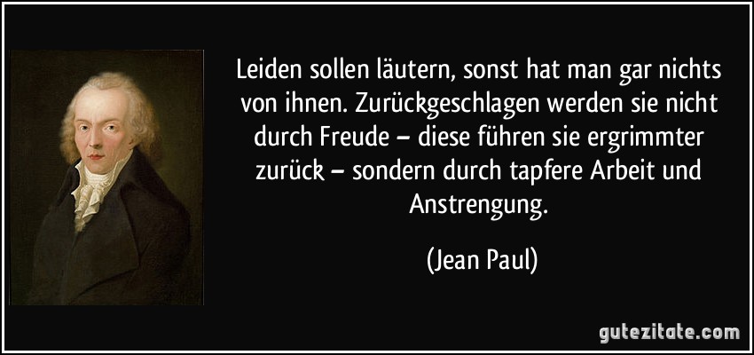 Leiden sollen läutern, sonst hat man gar nichts von ihnen. Zurückgeschlagen werden sie nicht durch Freude – diese führen sie ergrimmter zurück – sondern durch tapfere Arbeit und Anstrengung. (Jean Paul)