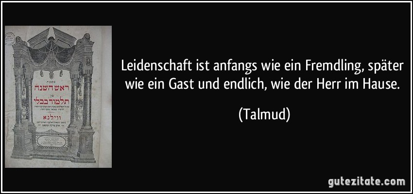 Leidenschaft ist anfangs wie ein Fremdling, später wie ein Gast und endlich, wie der Herr im Hause. (Talmud)