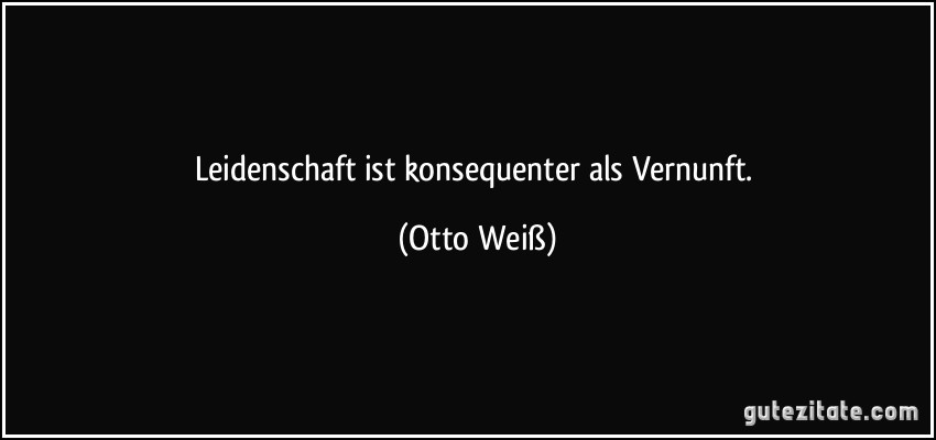 Leidenschaft ist konsequenter als Vernunft. (Otto Weiß)