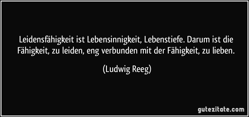 Leidensfähigkeit ist Lebensinnigkeit, Lebenstiefe. Darum ist die Fähigkeit, zu leiden, eng verbunden mit der Fähigkeit, zu lieben. (Ludwig Reeg)