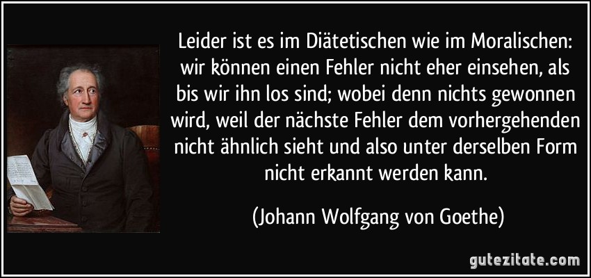 Leider ist es im Diätetischen wie im Moralischen: wir können einen Fehler nicht eher einsehen, als bis wir ihn los sind; wobei denn nichts gewonnen wird, weil der nächste Fehler dem vorhergehenden nicht ähnlich sieht und also unter derselben Form nicht erkannt werden kann. (Johann Wolfgang von Goethe)