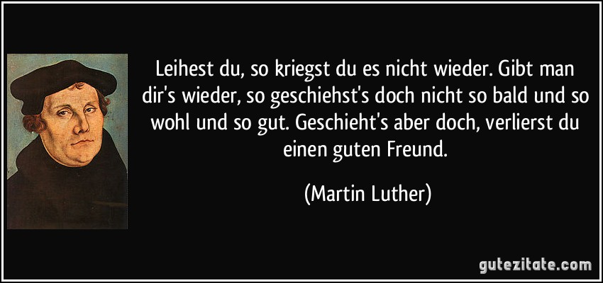 Leihest du, so kriegst du es nicht wieder. Gibt man dir's wieder, so geschiehst's doch nicht so bald und so wohl und so gut. Geschieht's aber doch, verlierst du einen guten Freund. (Martin Luther)