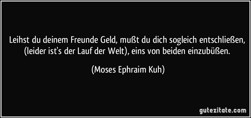 Leihst du deinem Freunde Geld, mußt du dich sogleich entschließen, (leider ist's der Lauf der Welt), eins von beiden einzubüßen. (Moses Ephraim Kuh)