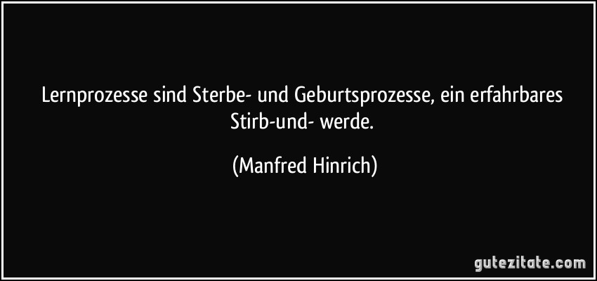 Lernprozesse sind Sterbe- und Geburtsprozesse, ein erfahrbares Stirb-und- werde. (Manfred Hinrich)