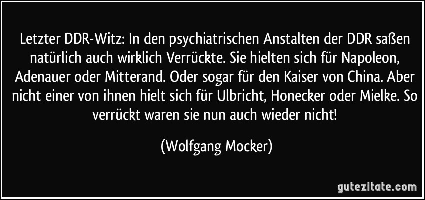 Letzter DDR-Witz: In den psychiatrischen Anstalten der DDR saßen natürlich auch wirklich Verrückte. Sie hielten sich für Napoleon, Adenauer oder Mitterand. Oder sogar für den Kaiser von China. Aber nicht einer von ihnen hielt sich für Ulbricht, Honecker oder Mielke. So verrückt waren sie nun auch wieder nicht! (Wolfgang Mocker)