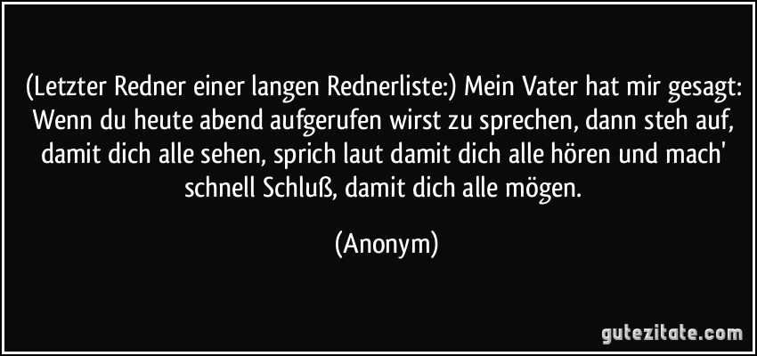 (Letzter Redner einer langen Rednerliste:) Mein Vater hat mir gesagt: Wenn du heute abend aufgerufen wirst zu sprechen, dann steh auf, damit dich alle sehen, sprich laut damit dich alle hören und mach' schnell Schluß, damit dich alle mögen. (Anonym)