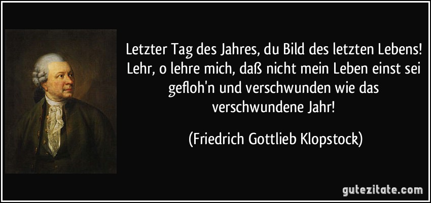 Letzter Tag des Jahres, du Bild des letzten Lebens! Lehr, o lehre mich, daß nicht mein Leben einst sei gefloh'n und verschwunden wie das verschwundene Jahr! (Friedrich Gottlieb Klopstock)