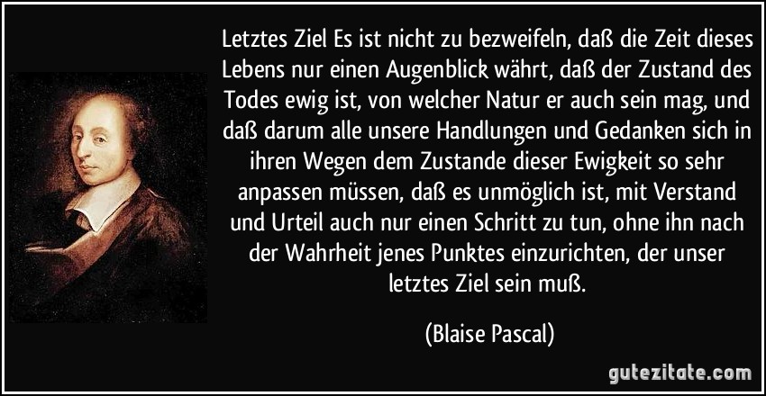 Letztes Ziel Es ist nicht zu bezweifeln, daß die Zeit dieses Lebens nur einen Augenblick währt, daß der Zustand des Todes ewig ist, von welcher Natur er auch sein mag, und daß darum alle unsere Handlungen und Gedanken sich in ihren Wegen dem Zustande dieser Ewigkeit so sehr anpassen müssen, daß es unmöglich ist, mit Verstand und Urteil auch nur einen Schritt zu tun, ohne ihn nach der Wahrheit jenes Punktes einzurichten, der unser letztes Ziel sein muß. (Blaise Pascal)