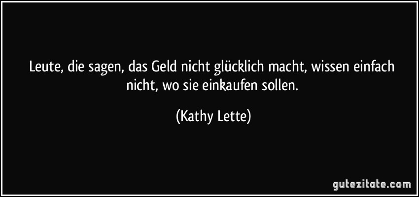 Leute, die sagen, das Geld nicht glücklich macht, wissen einfach nicht, wo sie einkaufen sollen. (Kathy Lette)