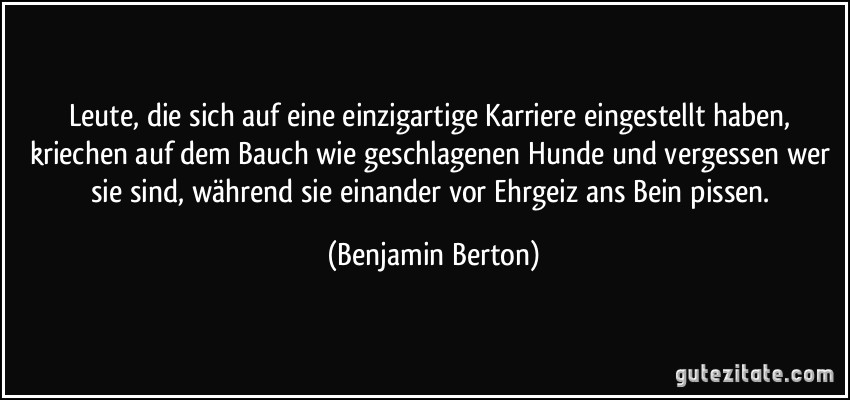 Leute, die sich auf eine einzigartige Karriere eingestellt haben, kriechen auf dem Bauch wie geschlagenen Hunde und vergessen wer sie sind, während sie einander vor Ehrgeiz ans Bein pissen. (Benjamin Berton)