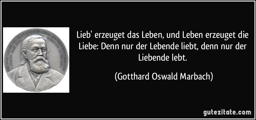 Lieb' erzeuget das Leben, und Leben erzeuget die Liebe: Denn nur der Lebende liebt, denn nur der Liebende lebt. (Gotthard Oswald Marbach)