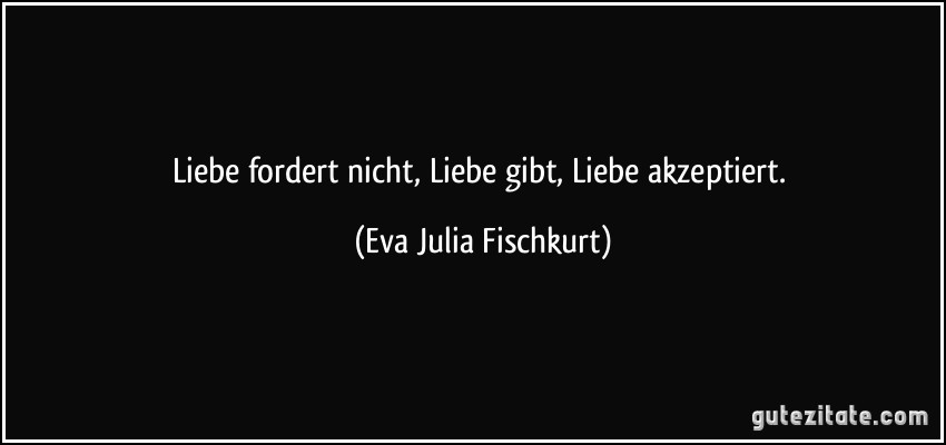 Liebe fordert nicht, Liebe gibt, Liebe akzeptiert. (Eva Julia Fischkurt)